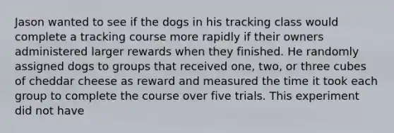 Jason wanted to see if the dogs in his tracking class would complete a tracking course more rapidly if their owners administered larger rewards when they finished. He randomly assigned dogs to groups that received one, two, or three cubes of cheddar cheese as reward and measured the time it took each group to complete the course over five trials. This experiment did not have