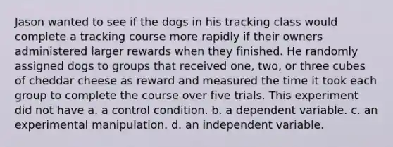 Jason wanted to see if the dogs in his tracking class would complete a tracking course more rapidly if their owners administered larger rewards when they finished. He randomly assigned dogs to groups that received one, two, or three cubes of cheddar cheese as reward and measured the time it took each group to complete the course over five trials. This experiment did not have a. a control condition. b. a dependent variable. c. an experimental manipulation. d. an independent variable.