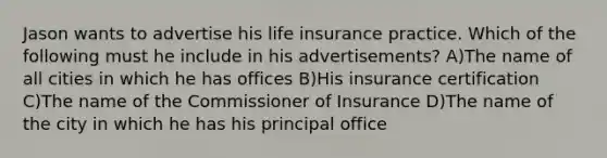 Jason wants to advertise his life insurance practice. Which of the following must he include in his advertisements? A)The name of all cities in which he has offices B)His insurance certification C)The name of the Commissioner of Insurance D)The name of the city in which he has his principal office