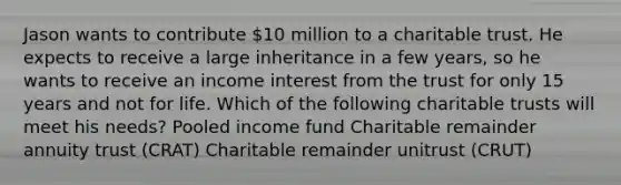 Jason wants to contribute 10 million to a charitable trust. He expects to receive a large inheritance in a few years, so he wants to receive an income interest from the trust for only 15 years and not for life. Which of the following charitable trusts will meet his needs? Pooled income fund Charitable remainder annuity trust (CRAT) Charitable remainder unitrust (CRUT)