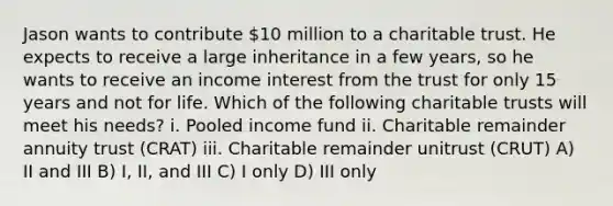 Jason wants to contribute 10 million to a charitable trust. He expects to receive a large inheritance in a few years, so he wants to receive an income interest from the trust for only 15 years and not for life. Which of the following charitable trusts will meet his needs? i. Pooled income fund ii. Charitable remainder annuity trust (CRAT) iii. Charitable remainder unitrust (CRUT) A) II and III B) I, II, and III C) I only D) III only