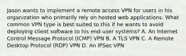 Jason wants to implement a remote access VPN for users in his organization who primarily rely on hosted web applications. What common VPN type is best suited to this if he wants to avoid deploying client software to his end-user systems? A. An Internet Control Message Protocol (ICMP) VPN B. A TLS VPN C. A Remote Desktop Protocol (RDP) VPN D. An IPSec VPN