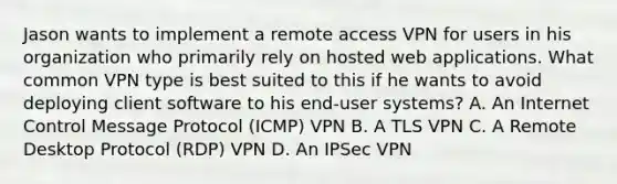 Jason wants to implement a remote access VPN for users in his organization who primarily rely on hosted web applications. What common VPN type is best suited to this if he wants to avoid deploying client software to his end-user systems? A. An Internet Control Message Protocol (ICMP) VPN B. A TLS VPN C. A Remote Desktop Protocol (RDP) VPN D. An IPSec VPN