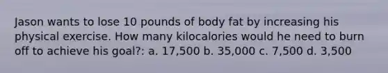 Jason wants to lose 10 pounds of body fat by increasing his physical exercise. How many kilocalories would he need to burn off to achieve his goal?: a. 17,500 b. 35,000 c. 7,500 d. 3,500