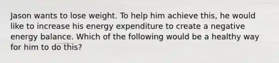 Jason wants to lose weight. To help him achieve this, he would like to increase his energy expenditure to create a negative energy balance. Which of the following would be a healthy way for him to do this?