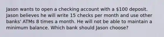 Jason wants to open a checking account with a ​100 deposit. Jason believes he will write 15 checks per month and use other​ banks' ATMs 8 times a month. He will not be able to maintain a minimum balance. Which bank should Jason​ choose?