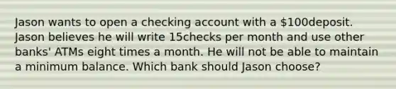 Jason wants to open a checking account with a ​100deposit. Jason believes he will write 15checks per month and use other​ banks' ATMs eight times a month. He will not be able to maintain a minimum balance. Which bank should Jason​ choose?