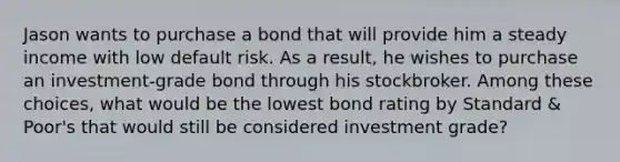 Jason wants to purchase a bond that will provide him a steady income with low default risk. As a result, he wishes to purchase an investment-grade bond through his stockbroker. Among these choices, what would be the lowest bond rating by Standard & Poor's that would still be considered investment grade?