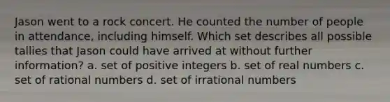 Jason went to a rock concert. He counted the number of people in attendance, including himself. Which set describes all possible tallies that Jason could have arrived at without further information? a. set of positive integers b. set of real numbers c. set of <a href='https://www.questionai.com/knowledge/kzwMPTeprZ-rational-numbers' class='anchor-knowledge'>rational numbers</a> d. set of <a href='https://www.questionai.com/knowledge/kgBC8UxH4s-irrational-numbers' class='anchor-knowledge'>irrational numbers</a>