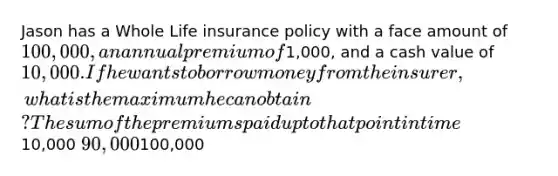 Jason has a Whole Life insurance policy with a face amount of 100,000, an annual premium of1,000, and a cash value of 10,000. If he wants to borrow money from the insurer, what is the maximum he can obtain? The sum of the premiums paid up to that point in time10,000 90,000100,000