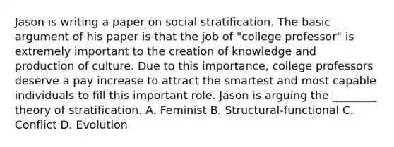 Jason is writing a paper on social stratification. The basic argument of his paper is that the job of "college professor" is extremely important to the creation of knowledge and production of culture. Due to this importance, college professors deserve a pay increase to attract the smartest and most capable individuals to fill this important role. Jason is arguing the ________ theory of stratification. A. Feminist B. Structural-functional C. Conflict D. Evolution