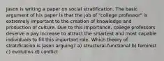 Jason is writing a paper on social stratification. The basic argument of his paper is that the job of "college professor" is extremely important to the creation of knowledge and production of culture. Due to this importance, college professors deserve a pay increase to attract the smartest and most capable individuals to fill this important role. Which theory of stratification is Jason arguing? a) structural-functional b) feminist c) evolution d) conflict