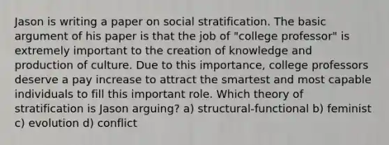 Jason is writing a paper on social stratification. The basic argument of his paper is that the job of "college professor" is extremely important to the creation of knowledge and production of culture. Due to this importance, college professors deserve a pay increase to attract the smartest and most capable individuals to fill this important role. Which theory of stratification is Jason arguing? a) structural-functional b) feminist c) evolution d) conflict