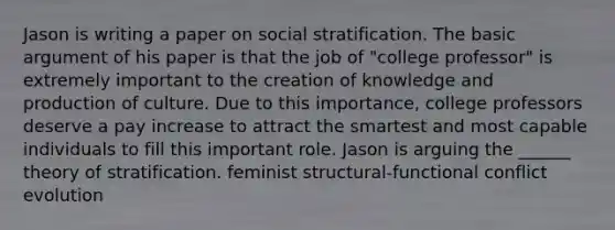 Jason is writing a paper on social stratification. The basic argument of his paper is that the job of "college professor" is extremely important to the creation of knowledge and production of culture. Due to this importance, college professors deserve a pay increase to attract the smartest and most capable individuals to fill this important role. Jason is arguing the ______ theory of stratification. feminist structural-functional conflict evolution