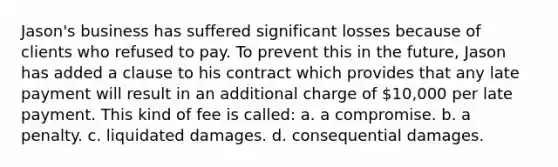 Jason's business has suffered significant losses because of clients who refused to pay. To prevent this in the future, Jason has added a clause to his contract which provides that any late payment will result in an additional charge of 10,000 per late payment. This kind of fee is called: a. a compromise. b. a penalty. c. liquidated damages. d. consequential damages.