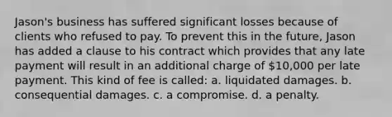 Jason's business has suffered significant losses because of clients who refused to pay. To prevent this in the future, Jason has added a clause to his contract which provides that any late payment will result in an additional charge of 10,000 per late payment. This kind of fee is called: a. liquidated damages. b. consequential damages. c. a compromise. d. a penalty.