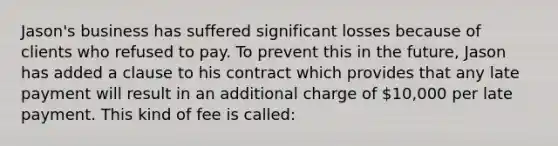 Jason's business has suffered significant losses because of clients who refused to pay. To prevent this in the future, Jason has added a clause to his contract which provides that any late payment will result in an additional charge of 10,000 per late payment. This kind of fee is called: