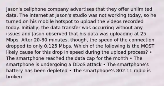 Jason's cellphone company advertises that they offer unlimited data. The internet at Jason's studio was not working today, so he turned on his mobile hotspot to upload the videos recorded today. Initially, the data transfer was occurring without any issues and Jason observed that his data was uploading at 25 Mbps. After 20-30 minutes, though, the speed of the connection dropped to only 0.125 Mbps. Which of the following is the MOST likely cause for this drop in speed during the upload process? • The smartphone reached the data cap for the month • The smartphone is undergoing a DDoS attack • The smartphone's battery has been depleted • The smartphone's 802.11 radio is broken