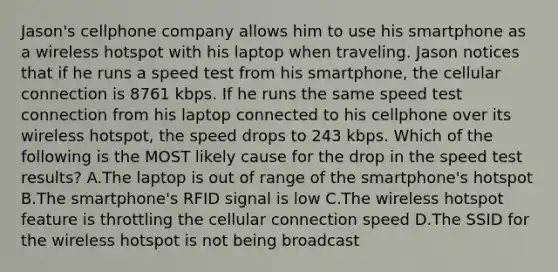 Jason's cellphone company allows him to use his smartphone as a wireless hotspot with his laptop when traveling. Jason notices that if he runs a speed test from his smartphone, the cellular connection is 8761 kbps. If he runs the same speed test connection from his laptop connected to his cellphone over its wireless hotspot, the speed drops to 243 kbps. Which of the following is the MOST likely cause for the drop in the speed test results? A.The laptop is out of range of the smartphone's hotspot B.The smartphone's RFID signal is low C.The wireless hotspot feature is throttling the cellular connection speed D.The SSID for the wireless hotspot is not being broadcast