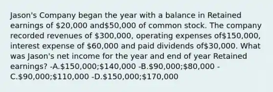 Jason's Company began the year with a balance in Retained earnings of 20,000 and50,000 of common stock. The company recorded revenues of 300,000, operating expenses of150,000, interest expense of 60,000 and paid dividends of30,000. What was Jason's net income for the year and end of year Retained earnings? -A.150,000;140,000 -B.90,000;80,000 -C.90,000;110,000 -D.150,000;170,000