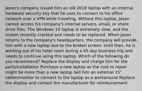 Jason's company issued him an old 2018 laptop with an internal hardware security key that he uses to connect to his office network over a VPN while traveling. Without this laptop, Jason cannot access his company's internal servers, email, or share drive files. The Windows 10 laptop is extremely slow, and the screen recently cracked and needs to be replaced. When Jason returns to the company's headquarters, the company will provide him with a new laptop due to the broken screen. Until then, he is working out of his hotel room during a 45-day business trip and needs to continue using this laptop. Which of the following do you recommend? Replace the display and charge him for the parts/installation Purchase a new laptop as the cost to repair might be more than a new laptop Sell him an external 15" tablet/monitor to connect to the laptop as a workaround Replace the display and contact the manufacturer for reimbursement