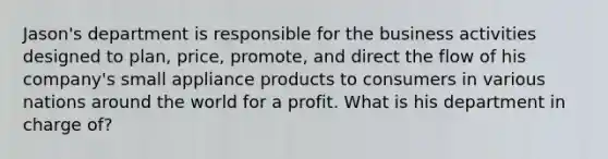 Jason's department is responsible for the business activities designed to plan, price, promote, and direct the flow of his company's small appliance products to consumers in various nations around the world for a profit. What is his department in charge of?