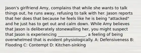 Jason's girlfriend Amy, complains that while she wants to talk things out, he runs away, refusing to talk with her. Jason reports that her does that because he feels like he is being "attacked" and he just has to get out and calm down. While Amy believes that Jason is deliberately stonewalling her, you might suspect that Jason is experiencing ______________, a feeling of being overwhelmed that is evident physiologically. A: Defensiveness B: Flooding C: Contempt D: Kitchen-sinking