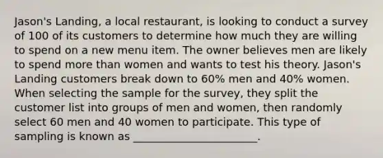 Jason's Landing, a local restaurant, is looking to conduct a survey of 100 of its customers to determine how much they are willing to spend on a new menu item. The owner believes men are likely to spend more than women and wants to test his theory. Jason's Landing customers break down to 60% men and 40% women. When selecting the sample for the survey, they split the customer list into groups of men and women, then randomly select 60 men and 40 women to participate. This type of sampling is known as _______________________.