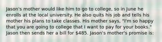 Jason's mother would like him to go to college, so in June he enrolls at the local university. He also quits his job and tells his mother his plans to take classes. His mother says, "I'm so happy that you are going to college that I want to pay for your books." Jason then sends her a bill for 485. Jason's mother's promise is: