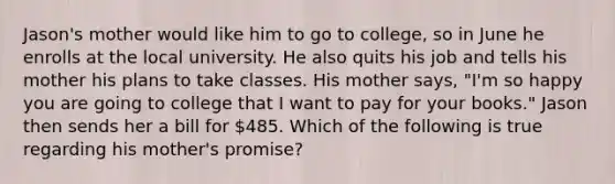 Jason's mother would like him to go to college, so in June he enrolls at the local university. He also quits his job and tells his mother his plans to take classes. His mother says, "I'm so happy you are going to college that I want to pay for your books." Jason then sends her a bill for 485. Which of the following is true regarding his mother's promise?