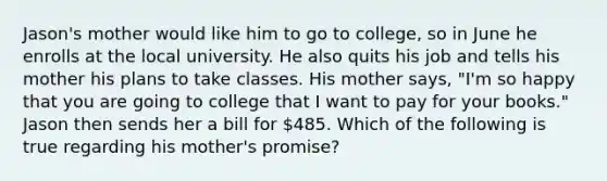 Jason's mother would like him to go to college, so in June he enrolls at the local university. He also quits his job and tells his mother his plans to take classes. His mother says, "I'm so happy that you are going to college that I want to pay for your books." Jason then sends her a bill for 485. Which of the following is true regarding his mother's promise?