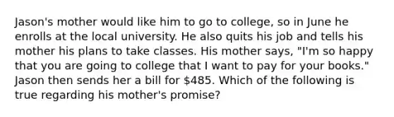 ​Jason's mother would like him to go to college, so in June he enrolls at the local university. He also quits his job and tells his mother his plans to take classes. His mother says, "I'm so happy that you are going to college that I want to pay for your books." Jason then sends her a bill for 485. Which of the following is true regarding his mother's promise?