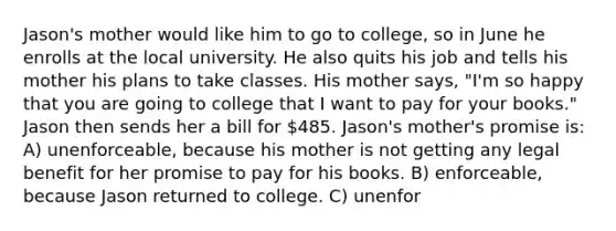 Jason's mother would like him to go to college, so in June he enrolls at the local university. He also quits his job and tells his mother his plans to take classes. His mother says, "I'm so happy that you are going to college that I want to pay for your books." Jason then sends her a bill for 485. Jason's mother's promise is: A) unenforceable, because his mother is not getting any legal benefit for her promise to pay for his books. B) enforceable, because Jason returned to college. C) unenfor