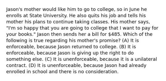 Jason's mother would like him to go to college, so in June he enrolls at State University. He also quits his job and tells his mother his plans to continue taking classes. His mother says, "I'm so happy that you are going to college that I want to pay for your books." Jason then sends her a bill for 485. Which of the following is true regarding his mother's promise? (A) It is enforceable, because Jason returned to college. (B) It is enforceable, because Jason is giving up the right to do something else. (C) It is unenforceable, because it is a unilateral contract. (D) It is unenforceable, because Jason had already enrolled in school and there is no consideration.