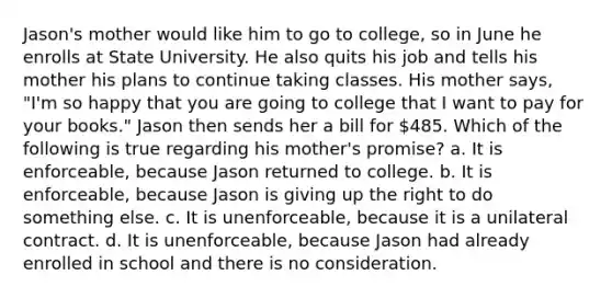 Jason's mother would like him to go to college, so in June he enrolls at State University. He also quits his job and tells his mother his plans to continue taking classes. His mother says, "I'm so happy that you are going to college that I want to pay for your books." Jason then sends her a bill for 485. Which of the following is true regarding his mother's promise? a. It is enforceable, because Jason returned to college. b. It is enforceable, because Jason is giving up the right to do something else. c. It is unenforceable, because it is a unilateral contract. d. It is unenforceable, because Jason had already enrolled in school and there is no consideration.