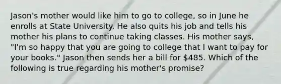 Jason's mother would like him to go to college, so in June he enrolls at State University. He also quits his job and tells his mother his plans to continue taking classes. His mother says, "I'm so happy that you are going to college that I want to pay for your books." Jason then sends her a bill for 485. Which of the following is true regarding his mother's promise?