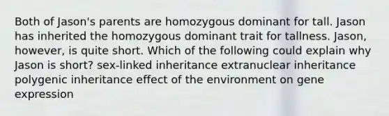 Both of Jason's parents are homozygous dominant for tall. Jason has inherited the homozygous dominant trait for tallness. Jason, however, is quite short. Which of the following could explain why Jason is short? sex-linked inheritance extranuclear inheritance polygenic inheritance effect of the environment on gene expression