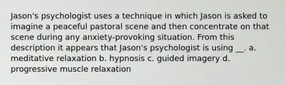 Jason's psychologist uses a technique in which Jason is asked to imagine a peaceful pastoral scene and then concentrate on that scene during any anxiety-provoking situation. From this description it appears that Jason's psychologist is using __. a. meditative relaxation b. hypnosis c. guided imagery d. progressive muscle relaxation