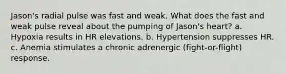 Jason's radial pulse was fast and weak. What does the fast and weak pulse reveal about the pumping of Jason's heart? a. Hypoxia results in HR elevations. b. Hypertension suppresses HR. c. Anemia stimulates a chronic adrenergic (fight-or-flight) response.