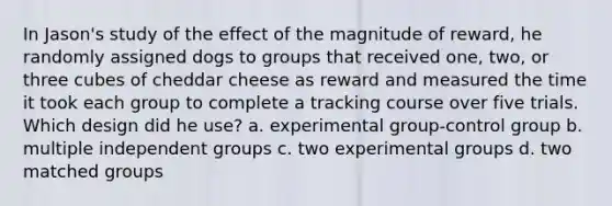 In Jason's study of the effect of the magnitude of reward, he randomly assigned dogs to groups that received one, two, or three cubes of cheddar cheese as reward and measured the time it took each group to complete a tracking course over five trials. Which design did he use? a. experimental group-control group b. multiple independent groups c. two experimental groups d. two matched groups ​