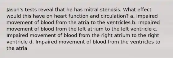 Jason's tests reveal that he has mitral stenosis. What effect would this have on heart function and circulation? a. Impaired movement of blood from the atria to the ventricles b. Impaired movement of blood from the left atrium to the left ventricle c. Impaired movement of blood from the right atrium to the right ventricle d. Impaired movement of blood from the ventricles to the atria