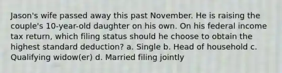 Jason's wife passed away this past November. He is raising the couple's 10-year-old daughter on his own. On his federal income tax return, which filing status should he choose to obtain the highest standard deduction? a. Single b. Head of household c. Qualifying widow(er) d. Married filing jointly