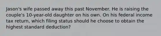 Jason's wife passed away this past November. He is raising the couple's 10-year-old daughter on his own. On his federal income tax return, which filing status should he choose to obtain the highest standard deduction?