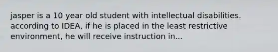 jasper is a 10 year old student with intellectual disabilities. according to IDEA, if he is placed in the least restrictive environment, he will receive instruction in...