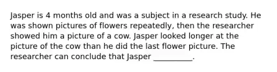 Jasper is 4 months old and was a subject in a research study. He was shown pictures of flowers repeatedly, then the researcher showed him a picture of a cow. Jasper looked longer at the picture of the cow than he did the last flower picture. The researcher can conclude that Jasper __________.