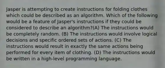 Jasper is attempting to create instructions for folding clothes which could be described as an algorithm. Which of the following would be a feature of Jasper's instructions if they could be considered to describe an algorithm?(A) The instructions would be completely random. (B) The instructions would involve logical decisions and specific ordered sets of actions. (C) The instructions would result in exactly the same actions being performed for every item of clothing. (D) The instructions would be written in a high-level programming language.