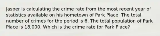 Jasper is calculating the crime rate from the most recent year of statistics available on his hometown of Park Place. The total number of crimes for the period is 6. The total population of Park Place is 18,000. Which is the crime rate for Park Place?