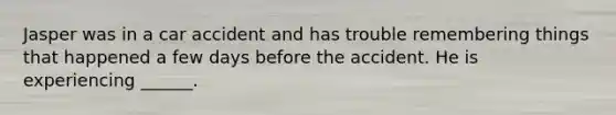 Jasper was in a car accident and has trouble remembering things that happened a few days before the accident. He is experiencing ______.