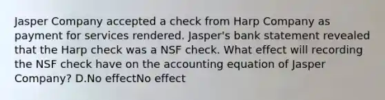 Jasper Company accepted a check from Harp Company as payment for services rendered. Jasper's bank statement revealed that the Harp check was a NSF check. What effect will recording the NSF check have on the accounting equation of Jasper Company? D.No effectNo effect