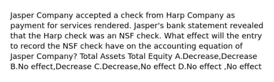 Jasper Company accepted a check from Harp Company as payment for services rendered. Jasper's bank statement revealed that the Harp check was an NSF check. What effect will the entry to record the NSF check have on the accounting equation of Jasper Company? Total Assets Total Equity A.Decrease,Decrease B.No effect,Decrease C.Decrease,No effect D.No effect ,No effect